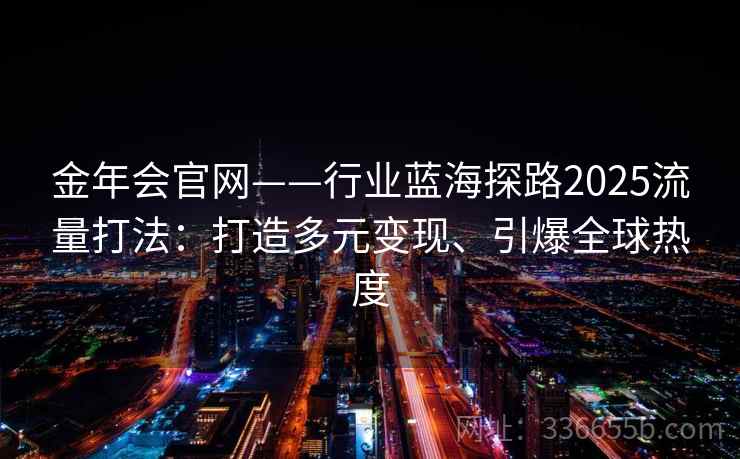 金年会官网——行业蓝海探路2025流量打法：打造多元变现、引爆全球热度
