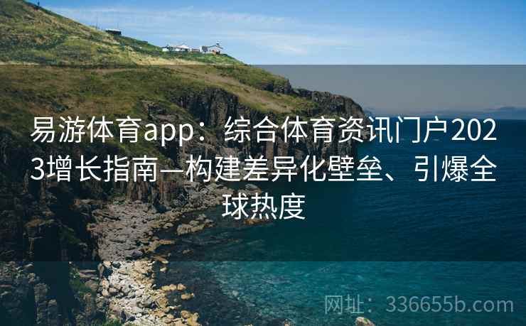 易游体育app：综合体育资讯门户2023增长指南—构建差异化壁垒、引爆全球热度
