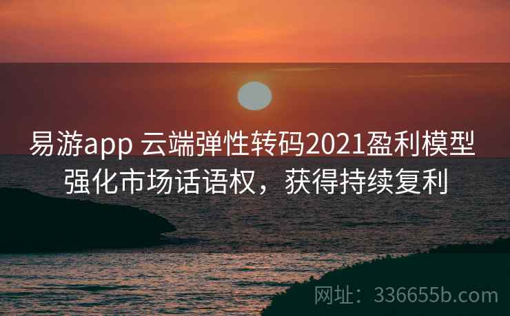 易游app 云端弹性转码2021盈利模型 强化市场话语权，获得持续复利