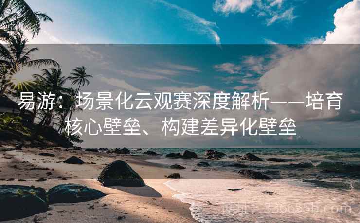 易游：场景化云观赛深度解析——培育核心壁垒、构建差异化壁垒