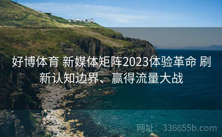 好博体育 新媒体矩阵2023体验革命 刷新认知边界、赢得流量大战