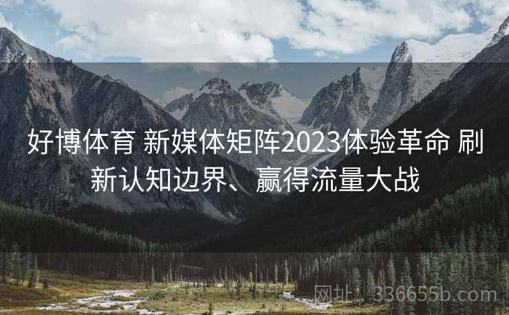 好博体育 新媒体矩阵2023体验革命 刷新认知边界、赢得流量大战