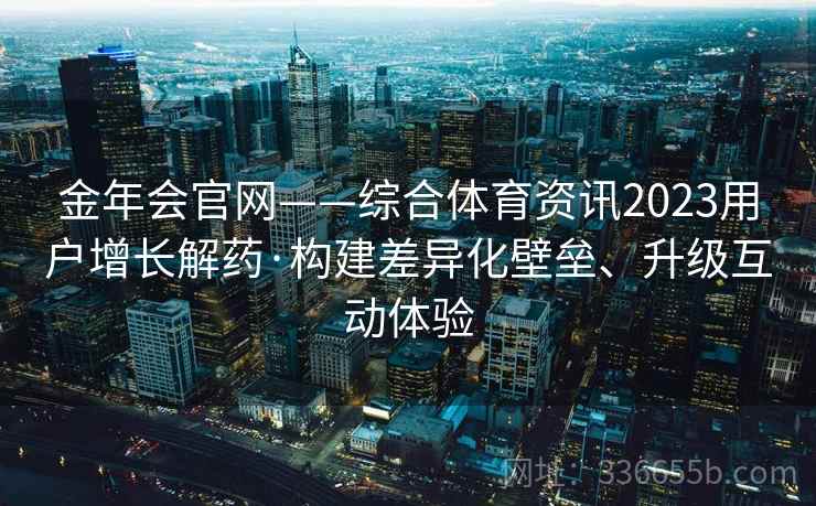 金年会官网——综合体育资讯2023用户增长解药·构建差异化壁垒、升级互动体验
