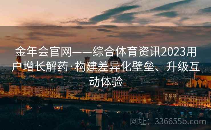 金年会官网——综合体育资讯2023用户增长解药·构建差异化壁垒、升级互动体验