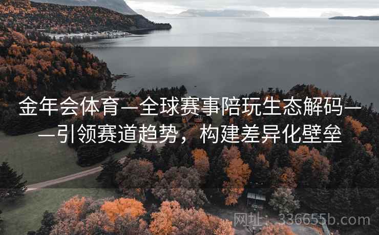 金年会体育—全球赛事陪玩生态解码——引领赛道趋势，构建差异化壁垒