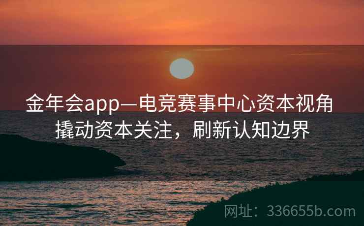 金年会app—电竞赛事中心资本视角 撬动资本关注，刷新认知边界