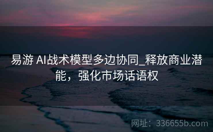 易游 AI战术模型多边协同_释放商业潜能，强化市场话语权