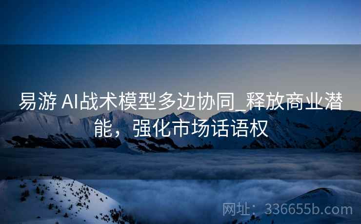 易游 AI战术模型多边协同_释放商业潜能，强化市场话语权