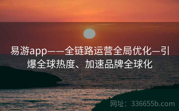 易游app——全链路运营全局优化—引爆全球热度、加速品牌全球化