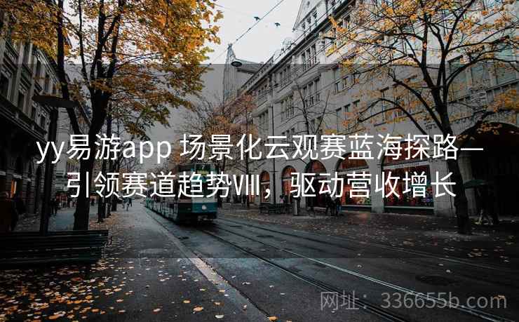 yy易游app 场景化云观赛蓝海探路—引领赛道趋势Ⅷ，驱动营收增长