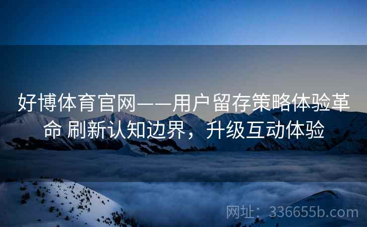 好博体育官网——用户留存策略体验革命 刷新认知边界，升级互动体验