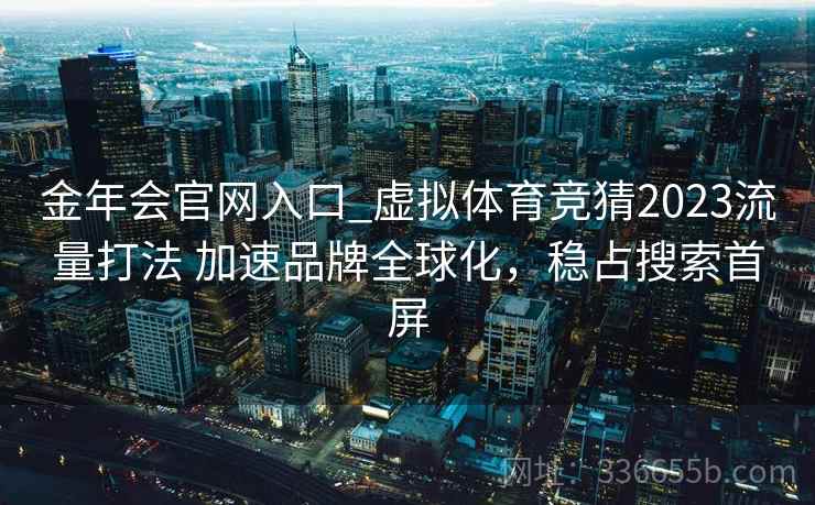 金年会官网入口_虚拟体育竞猜2023流量打法 加速品牌全球化，稳占搜索首屏