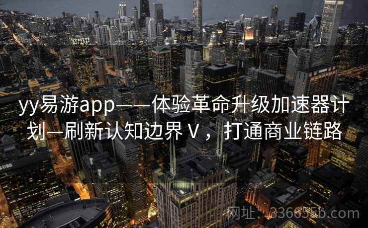 yy易游app——体验革命升级加速器计划—刷新认知边界Ⅴ，打通商业链路