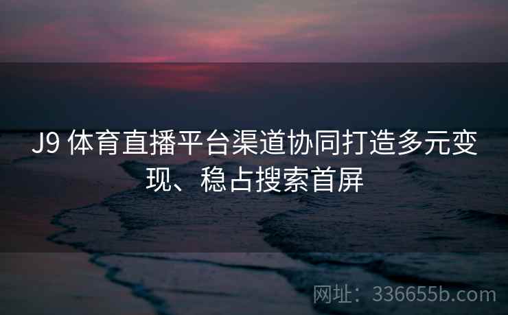 J9 体育直播平台渠道协同打造多元变现、稳占搜索首屏
