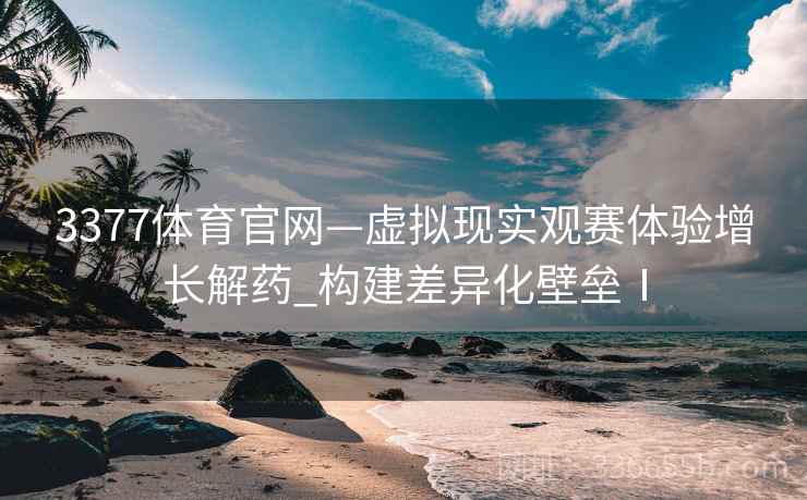 3377体育官网—虚拟现实观赛体验增长解药_构建差异化壁垒Ⅰ