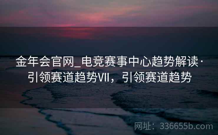 金年会官网_电竞赛事中心趋势解读·引领赛道趋势Ⅶ，引领赛道趋势
