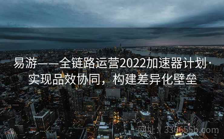 易游——全链路运营2022加速器计划·实现品效协同，构建差异化壁垒