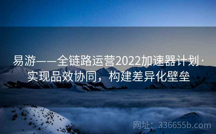 易游——全链路运营2022加速器计划·实现品效协同，构建差异化壁垒