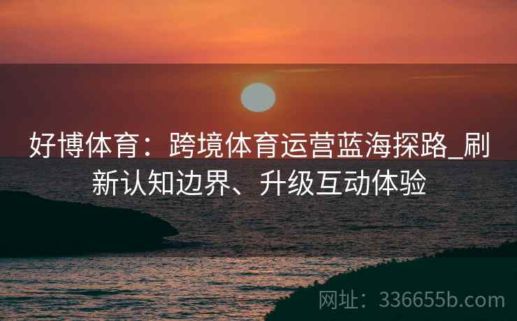 好博体育：跨境体育运营蓝海探路_刷新认知边界、升级互动体验