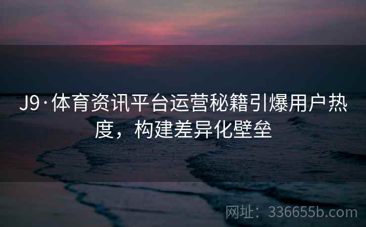 J9·体育资讯平台运营秘籍引爆用户热度，构建差异化壁垒