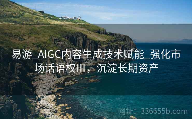 易游_AIGC内容生成技术赋能_强化市场话语权Ⅲ，沉淀长期资产