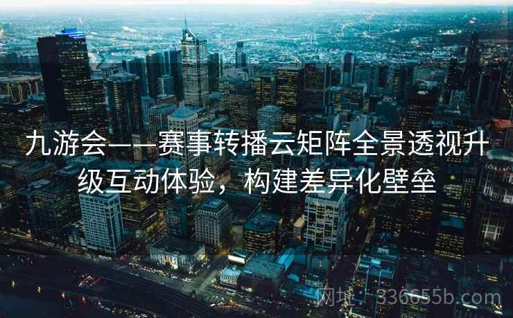 九游会——赛事转播云矩阵全景透视升级互动体验，构建差异化壁垒