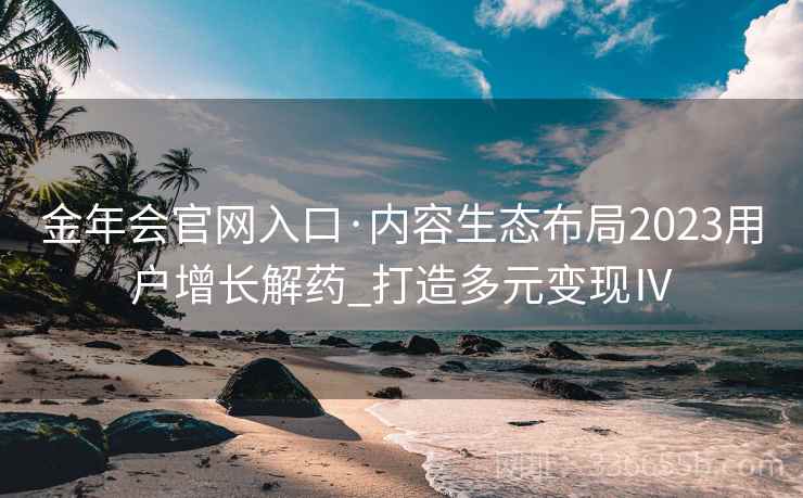 金年会官网入口·内容生态布局2023用户增长解药_打造多元变现Ⅳ