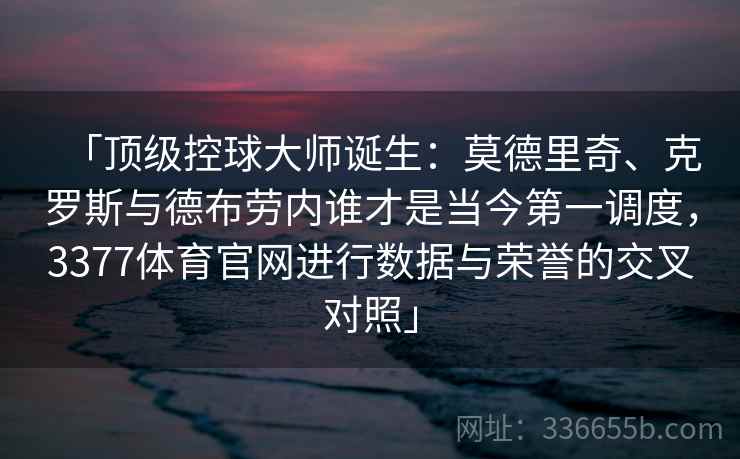 「顶级控球大师诞生：莫德里奇、克罗斯与德布劳内谁才是当今第一调度，3377体育官网进行数据与荣誉的交叉对照」