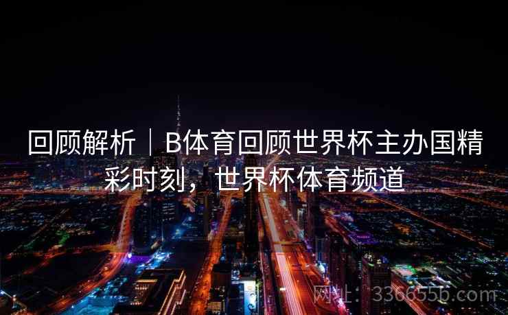 回顾解析｜B体育回顾世界杯主办国精彩时刻，世界杯体育频道