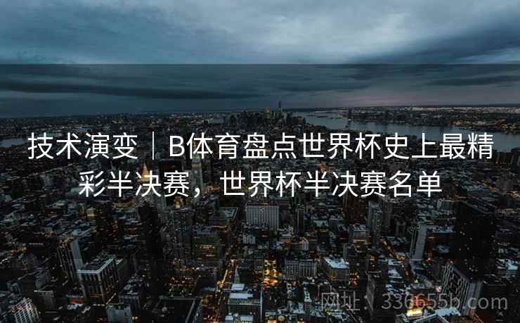 技术演变｜B体育盘点世界杯史上最精彩半决赛，世界杯半决赛名单