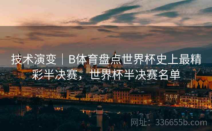 技术演变｜B体育盘点世界杯史上最精彩半决赛，世界杯半决赛名单