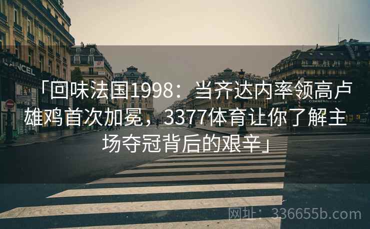 「回味法国1998：当齐达内率领高卢雄鸡首次加冕，3377体育让你了解主场夺冠背后的艰辛」