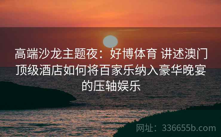 高端沙龙主题夜：好博体育 讲述澳门顶级酒店如何将百家乐纳入豪华晚宴的压轴娱乐