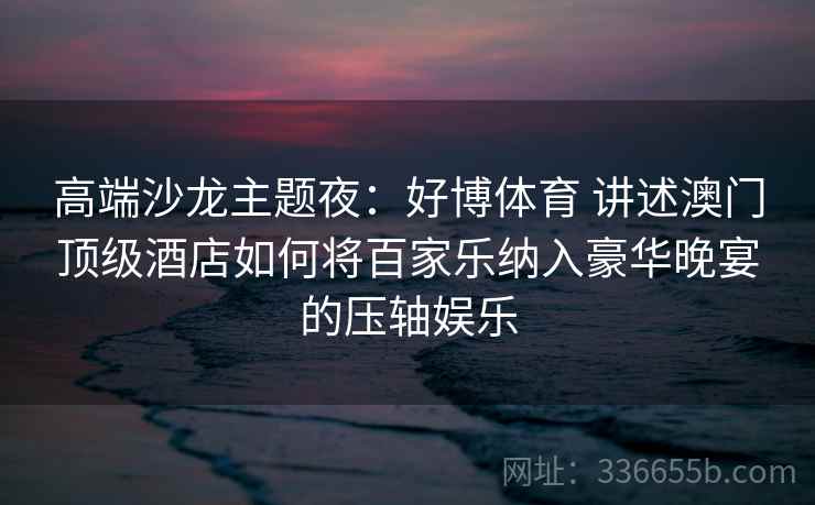 高端沙龙主题夜：好博体育 讲述澳门顶级酒店如何将百家乐纳入豪华晚宴的压轴娱乐