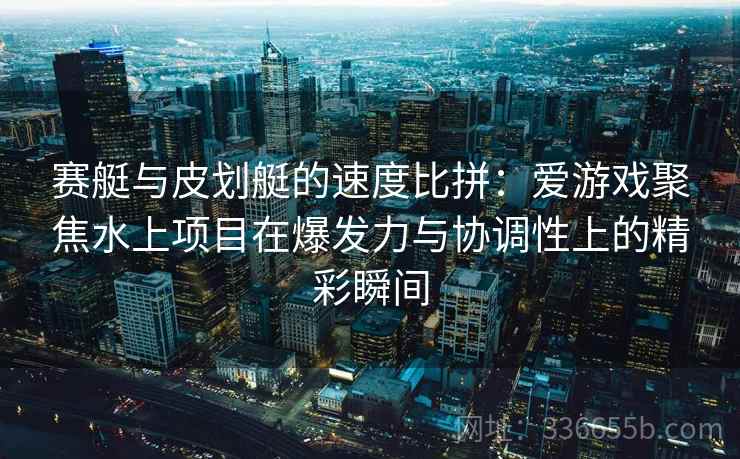 赛艇与皮划艇的速度比拼：爱游戏聚焦水上项目在爆发力与协调性上的精彩瞬间