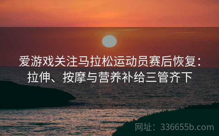 爱游戏关注马拉松运动员赛后恢复：拉伸、按摩与营养补给三管齐下
