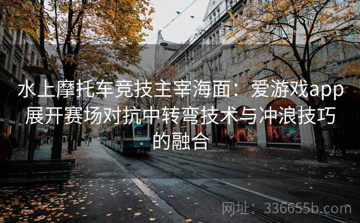 水上摩托车竞技主宰海面：爱游戏app展开赛场对抗中转弯技术与冲浪技巧的融合