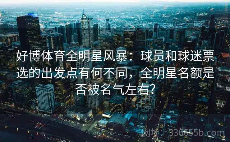 好博体育全明星风暴：球员和球迷票选的出发点有何不同，全明星名额是否被名气左右？